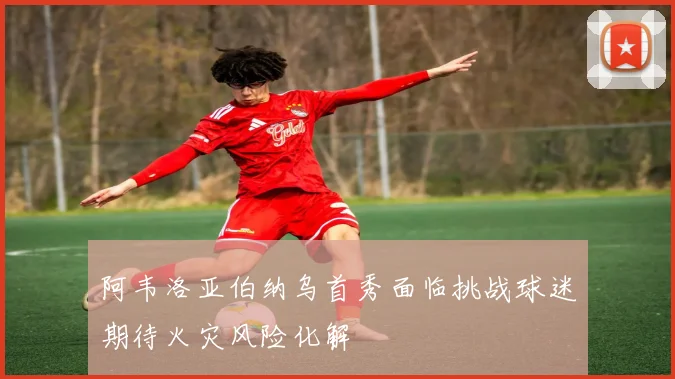 阿韦洛亚伯纳乌首秀面临挑战球迷期待火灾风险化解