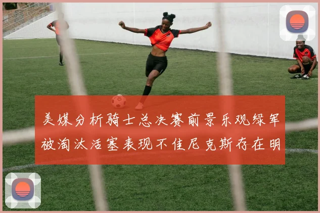 美媒分析骑士总决赛前景乐观绿军被淘汰活塞表现不佳尼克斯存在明显短板