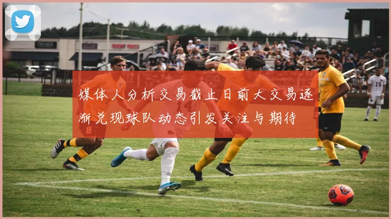 媒体人分析交易截止日前大交易逐渐兑现球队动态引发关注与期待