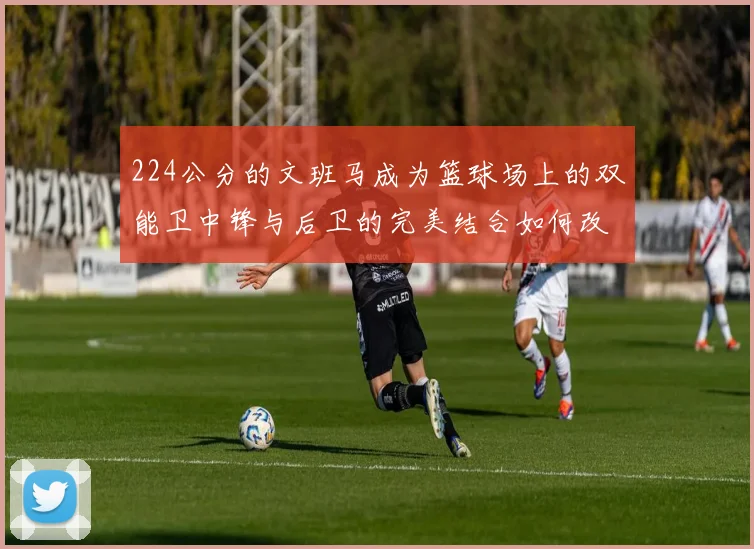 224公分的文班马成为篮球场上的双能卫中锋与后卫的完美结合如何改变比赛格局