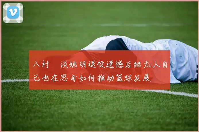 八村塁谈姚明退役遗憾后继无人自己也在思考如何推动篮球发展