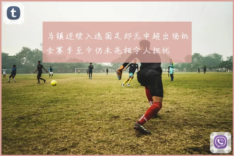 马镇连续入选国足却无中超出场机会赛季至今仍未亮相令人担忧