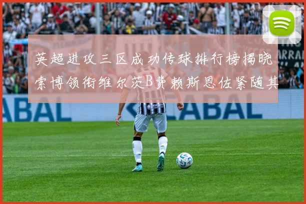 英超进攻三区成功传球排行榜揭晓索博领衔维尔茨B费赖斯恩佐紧随其后