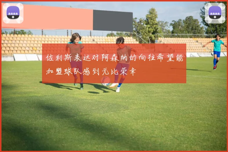 佐利斯表达对阿森纳的向往希望能加盟球队感到无比荣幸