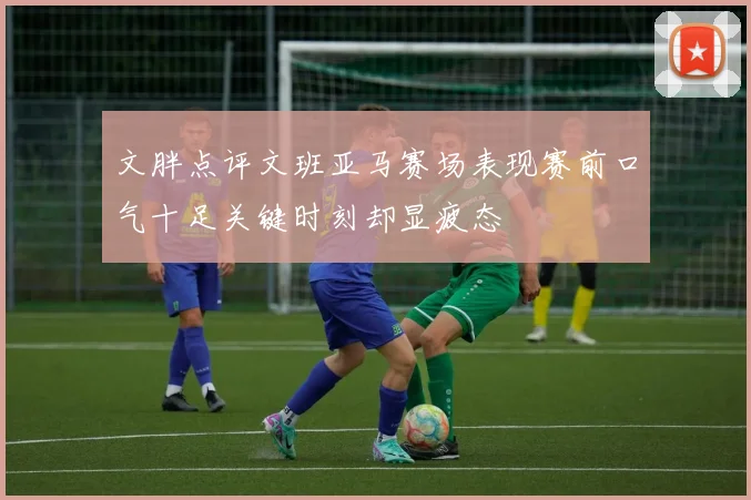 文胖点评文班亚马赛场表现赛前口气十足关键时刻却显疲态