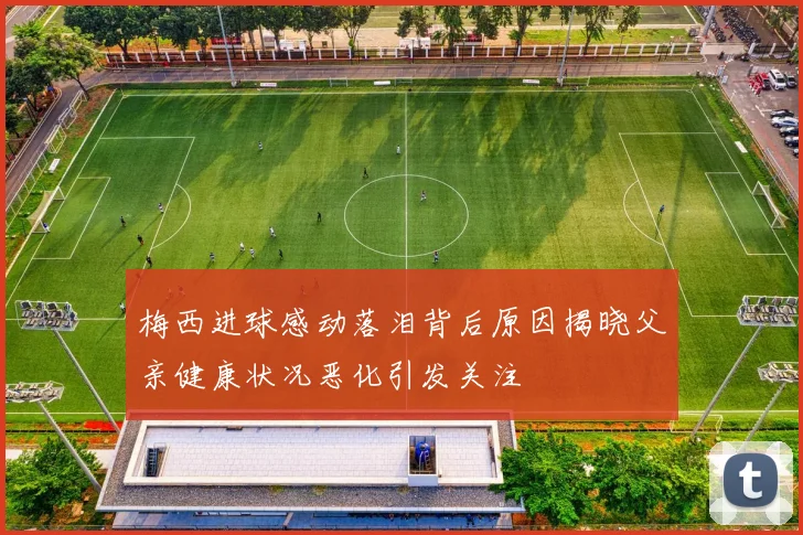 梅西进球感动落泪背后原因揭晓父亲健康状况恶化引发关注