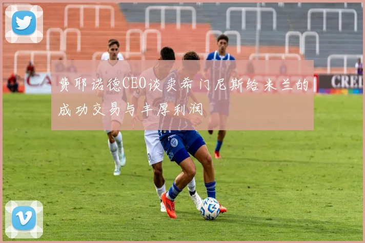 费耶诺德CEO谈卖希门尼斯给米兰的成功交易与丰厚利润