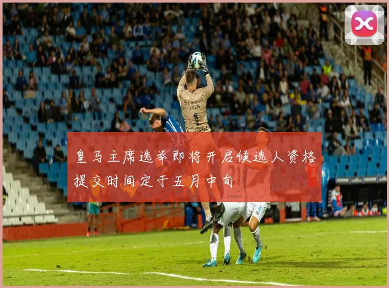 皇马主席选举即将开启候选人资格提交时间定于五月中旬
