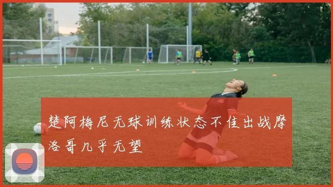 楚阿梅尼无球训练状态不佳出战摩洛哥几乎无望