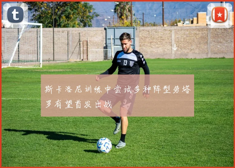 斯卡洛尼训练中尝试多种阵型劳塔罗有望首发出战