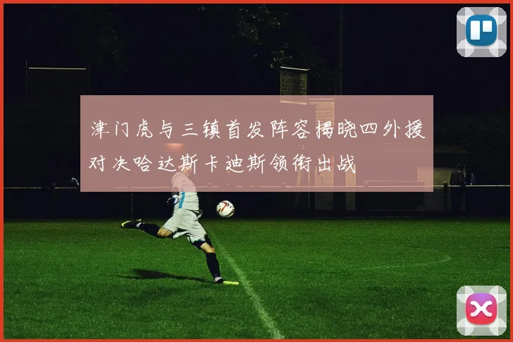 津门虎与三镇首发阵容揭晓四外援对决哈达斯卡迪斯领衔出战