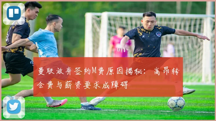 曼联放弃签约M费原因揭秘：高昂转会费与薪资要求成障碍