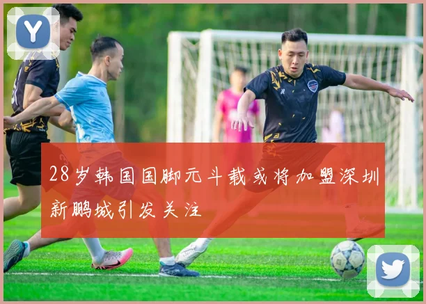 28岁韩国国脚元斗载或将加盟深圳新鹏城引发关注