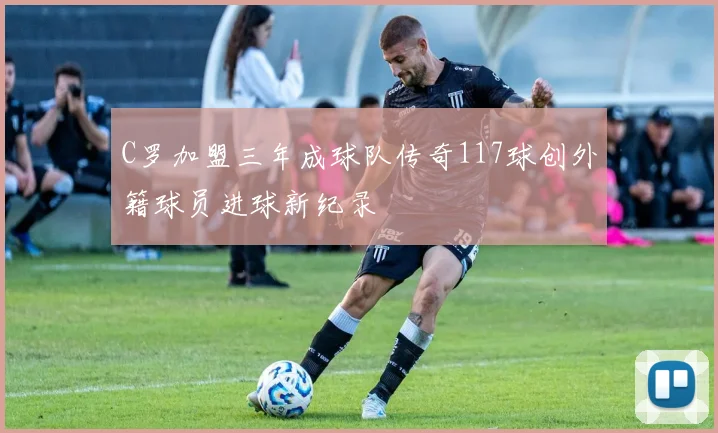 C罗加盟三年成球队传奇117球创外籍球员进球新纪录