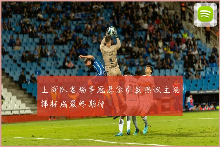 上海队客场争冠悬念引发热议主场捧杯成最终期待