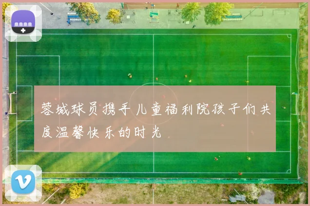 蓉城球员携手儿童福利院孩子们共度温馨快乐的时光