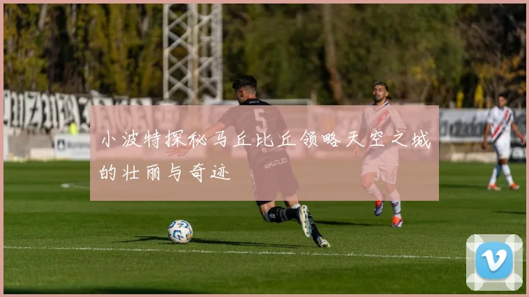 小波特探秘马丘比丘领略天空之城的壮丽与奇迹